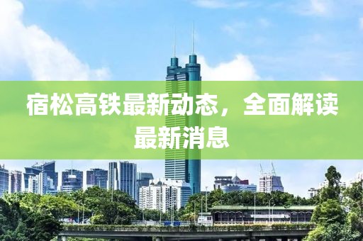 宿松高铁最新动态，全面解读最新消息
