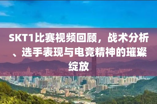 SKT1比赛视频回顾，战术分析、选手表现与电竞精神的璀璨绽放