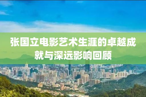 张国立电影艺术生涯的卓越成就与深远影响回顾