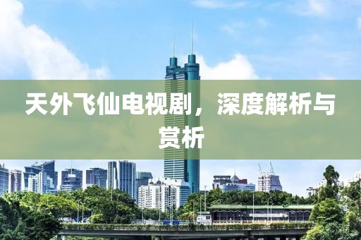 天外飞仙电视剧，深度解析与赏析