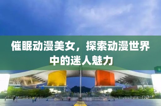 催眠动漫美女，探索动漫世界中的迷人魅力