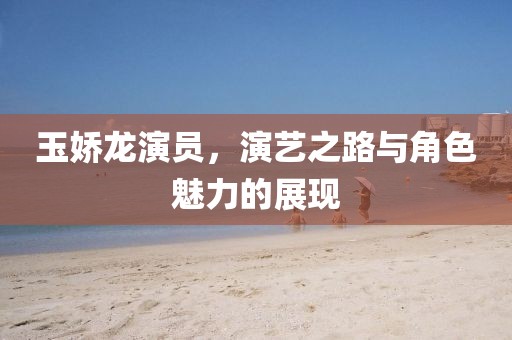 玉娇龙演员，演艺之路与角色魅力的展现