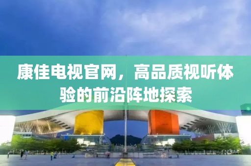 康佳电视官网，高品质视听体验的前沿阵地探索