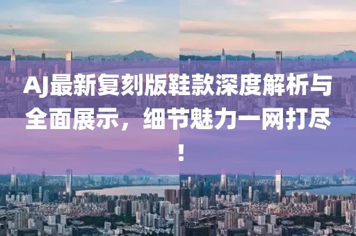 AJ最新复刻版鞋款深度解析与全面展示，细节魅力一网打尽！