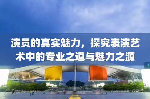 演员的真实魅力，探究表演艺术中的专业之道与魅力之源