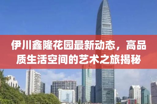 伊川鑫隆花园最新动态，高品质生活空间的艺术之旅揭秘