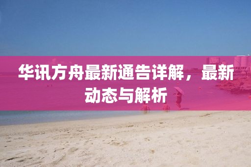 华讯方舟最新通告详解，最新动态与解析