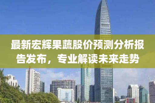 最新宏辉果蔬股价预测分析报告发布，专业解读未来走势