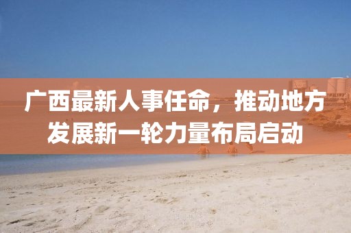 广西最新人事任命，推动地方发展新一轮力量布局启动