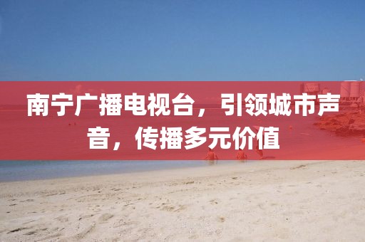 南宁广播电视台，引领城市声音，传播多元价值