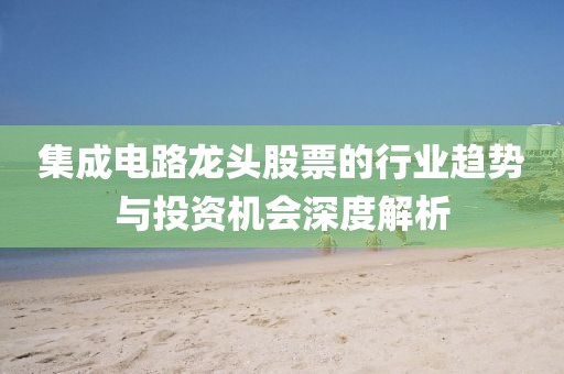 集成电路龙头股票的行业趋势与投资机会深度解析