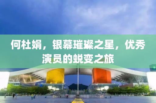 何杜娟，银幕璀璨之星，优秀演员的蜕变之旅