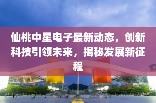 仙桃中星电子最新动态，创新科技引领未来，揭秘发展新征程
