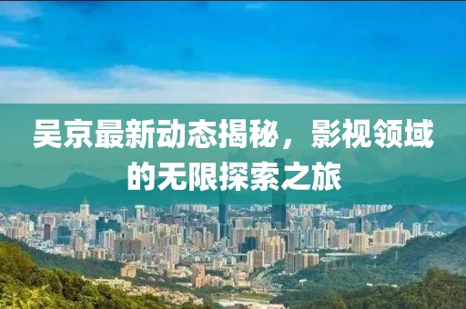 吴京最新动态揭秘，影视领域的无限探索之旅