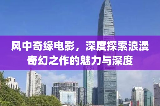 风中奇缘电影，深度探索浪漫奇幻之作的魅力与深度