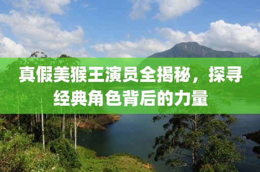 真假美猴王演员全揭秘，探寻经典角色背后的力量