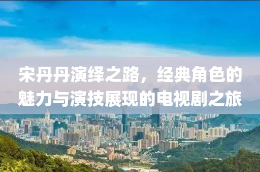 宋丹丹演绎之路，经典角色的魅力与演技展现的电视剧之旅