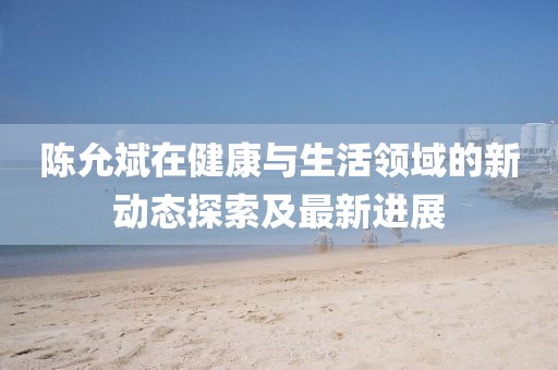 陈允斌在健康与生活领域的新动态探索及最新进展