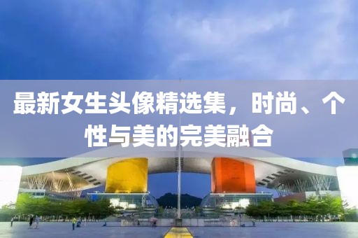 最新女生头像精选集，时尚、个性与美的完美融合