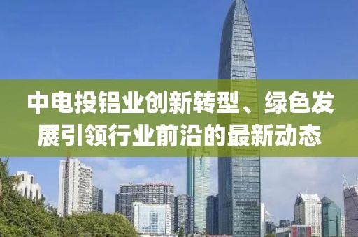 中电投铝业创新转型、绿色发展引领行业前沿的最新动态