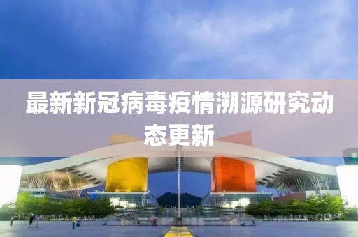 最新新冠病毒疫情溯源研究动态更新
