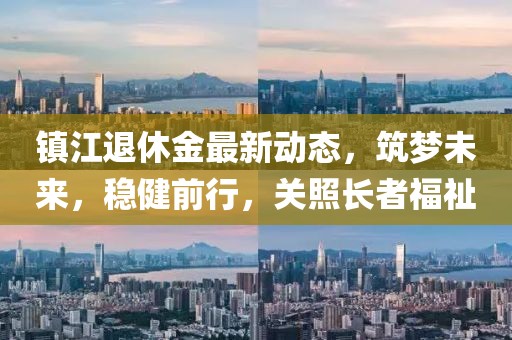 镇江退休金最新动态，筑梦未来，稳健前行，关照长者福祉