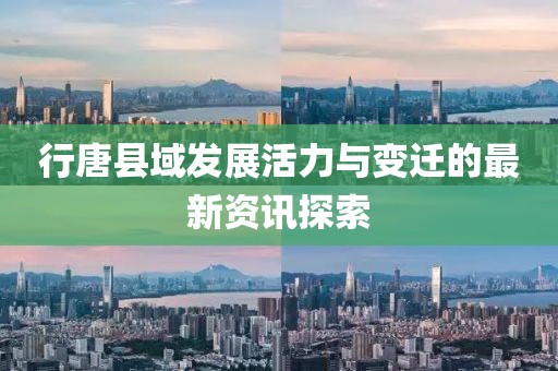 行唐县域发展活力与变迁的最新资讯探索