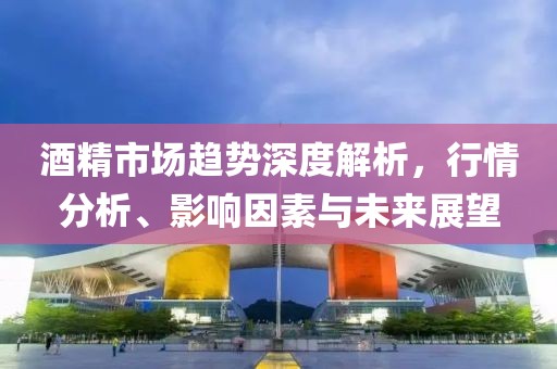 酒精市场趋势深度解析，行情分析、影响因素与未来展望