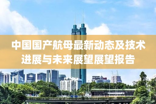 中国国产航母最新动态及技术进展与未来展望展望报告
