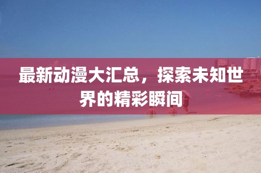 最新动漫大汇总，探索未知世界的精彩瞬间