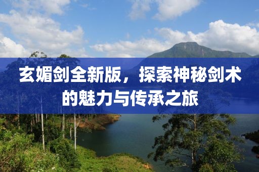 玄媚剑全新版，探索神秘剑术的魅力与传承之旅