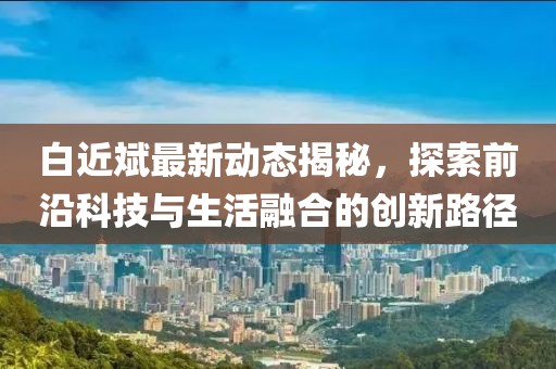 白近斌最新动态揭秘，探索前沿科技与生活融合的创新路径