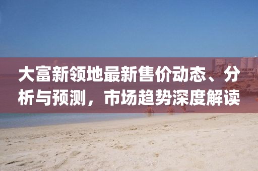 大富新领地最新售价动态、分析与预测，市场趋势深度解读