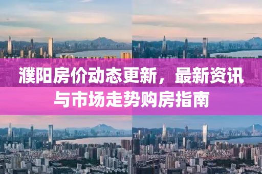 濮阳房价动态更新，最新资讯与市场走势购房指南