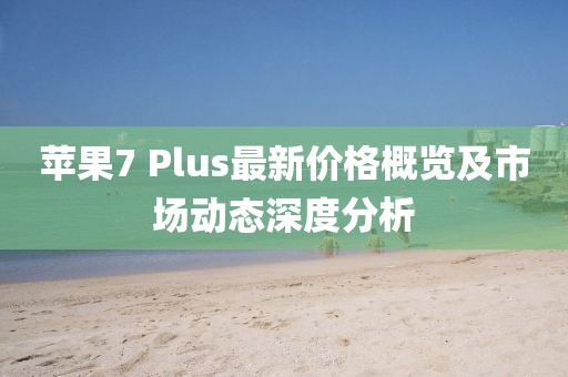 苹果7 Plus最新价格概览及市场动态深度分析