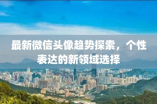 最新微信头像趋势探索，个性表达的新领域选择