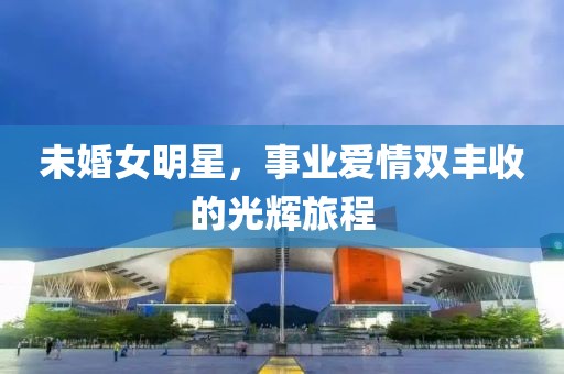 未婚女明星，事业爱情双丰收的光辉旅程