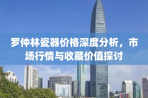 罗仲林瓷器价格深度分析，市场行情与收藏价值探讨