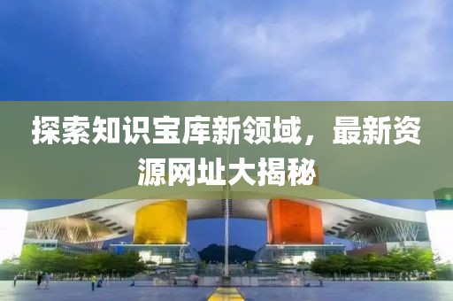 探索知识宝库新领域，最新资源网址大揭秘