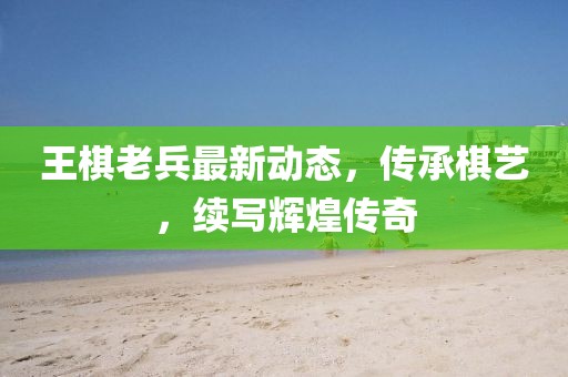 王棋老兵最新动态，传承棋艺，续写辉煌传奇