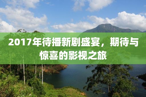 2017年待播新剧盛宴，期待与惊喜的影视之旅