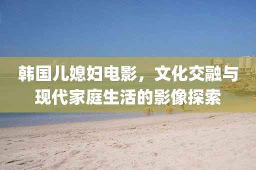韩国儿媳妇电影，文化交融与现代家庭生活的影像探索