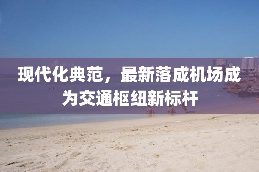 现代化典范，最新落成机场成为交通枢纽新标杆
