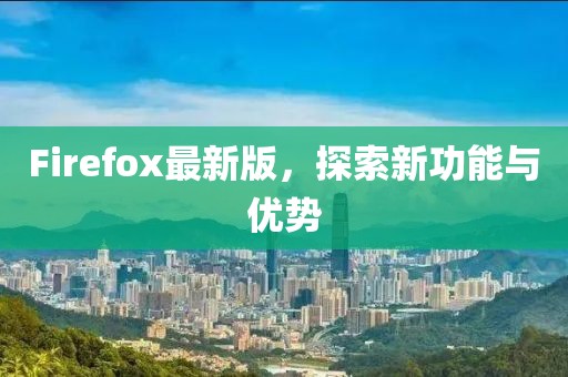 Firefox最新版，探索新功能与优势