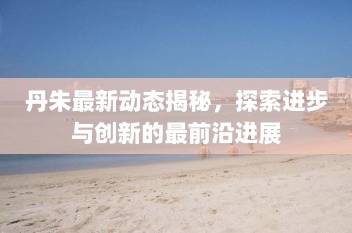 丹朱最新动态揭秘，探索进步与创新的最前沿进展