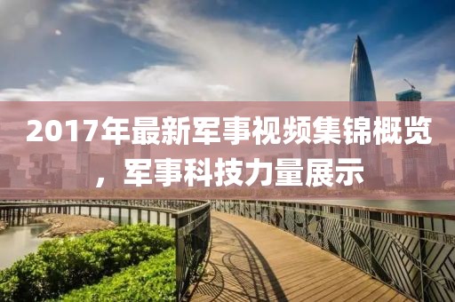 2017年最新军事视频集锦概览，军事科技力量展示