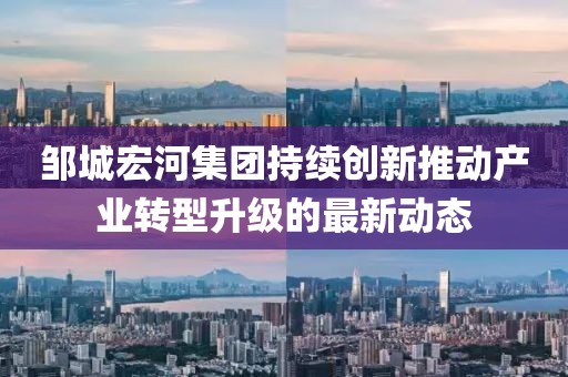 邹城宏河集团持续创新推动产业转型升级的最新动态