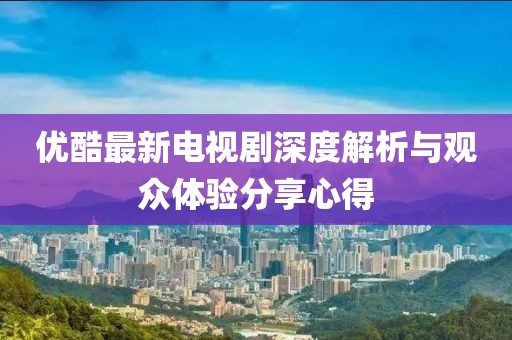 优酷最新电视剧深度解析与观众体验分享心得