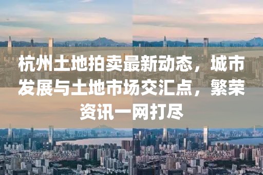杭州土地拍卖最新动态，城市发展与土地市场交汇点，繁荣资讯一网打尽