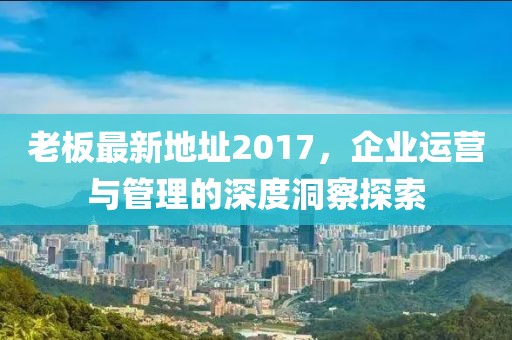 老板最新地址2017，企业运营与管理的深度洞察探索